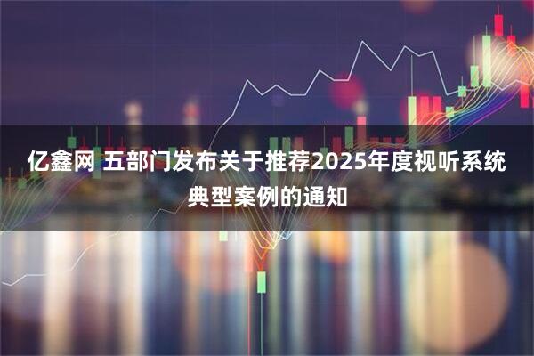 亿鑫网 五部门发布关于推荐2025年度视听系统典型案例的通知