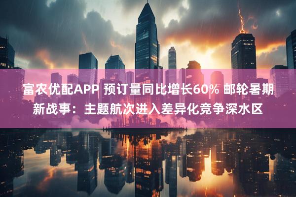 富农优配APP 预订量同比增长60% 邮轮暑期新战事：主题航次进入差异化竞争深水区