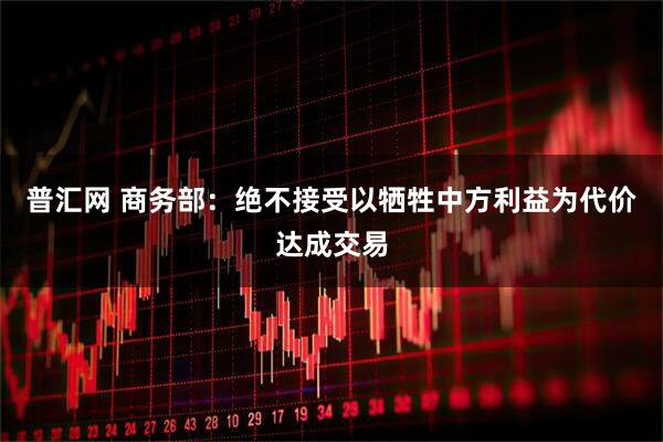 普汇网 商务部：绝不接受以牺牲中方利益为代价达成交易